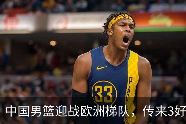 中国男篮迎战欧洲梯队，传来3好消息和1坏消息，杨瀚森确定出战