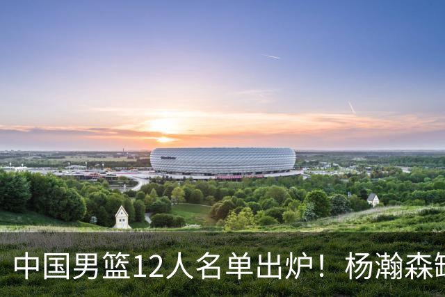 中国男篮12人名单出炉！杨瀚森缺阵 徐昕打首发 崔永熙疑似膝盖受伤